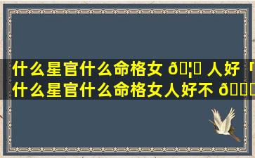 什么星官什么命格女 🦄 人好「什么星官什么命格女人好不 💐 好」